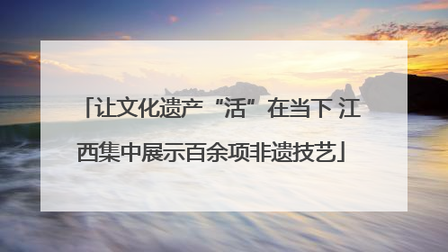 让文化遗产“活”在当下 江西集中展示百余项非遗技艺