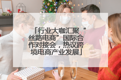 行业大咖汇聚“丝路电商”国际合作对接会，热议跨境电商产业发展
