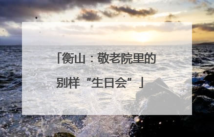 衡山：敬老院里的别样“生日会”