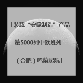 装载“安徽制造”产品 第5000列中欧班列（合肥）鸣笛起航