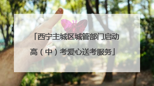 西宁主城区城管部门启动高（中）考爱心送考服务