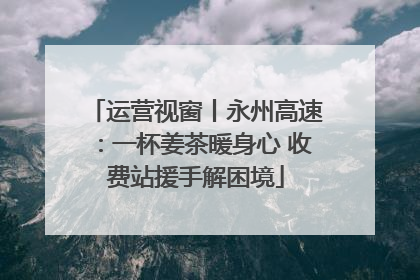 运营视窗丨永州高速：一杯姜茶暖身心 收费站援手解困境