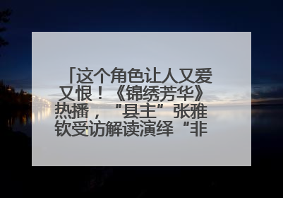 这个角色让人又爱又恨！《锦绣芳华》热播，“县主”张雅钦受访解读演绎“非典型恶女”