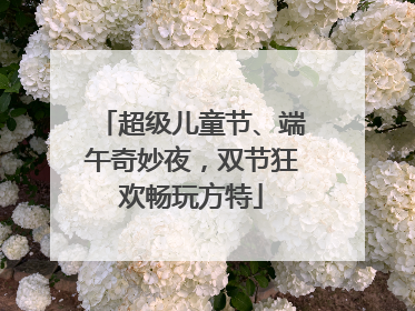 超级儿童节、端午奇妙夜，双节狂欢畅玩方特