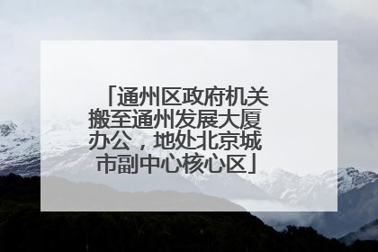 通州区政府机关搬至通州发展大厦办公，地处北京城市副中心核心区