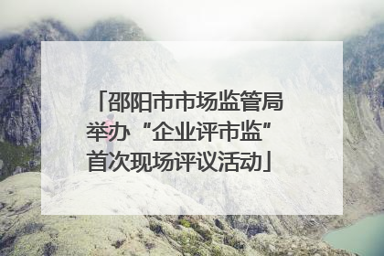 邵阳市市场监管局举办“企业评市监”首次现场评议活动