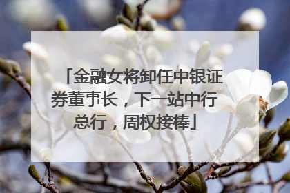 金融女将卸任中银证券董事长，下一站中行总行，周权接棒
