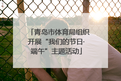 青岛市体育局组织开展“我们的节日·端午”主题活动