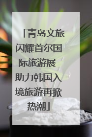 青岛文旅闪耀首尔国际旅游展 助力韩国入境旅游再掀热潮