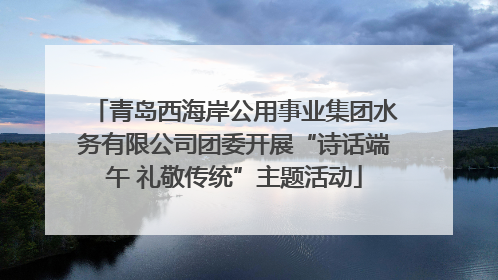青岛西海岸公用事业集团水务有限公司团委开展“诗话端午 礼敬传统”主题活动