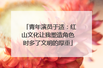 青年演员于适：红山文化让我塑造角色时多了文明的厚重