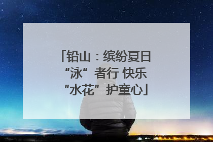 铅山：缤纷夏日“泳”者行 快乐“水花”护童心