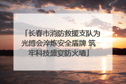 长春市消防救援支队为光博会淬炼安全盾牌 筑牢科技盛宴防火墙