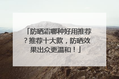 防晒霜哪种好用推荐？推荐十大款，防晒效果出众更温和！