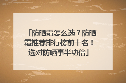 防晒霜怎么选？防晒霜推荐排行榜前十名！选对防晒事半功倍