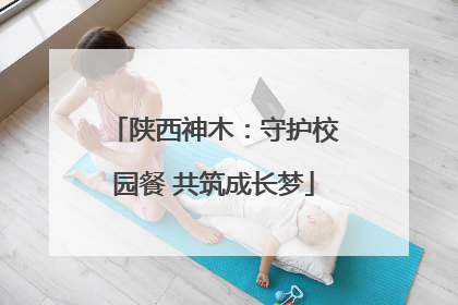 陕西神木：守护校园餐 共筑成长梦