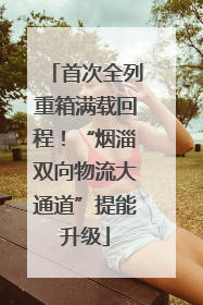 首次全列重箱满载回程！“烟淄双向物流大通道”提能升级