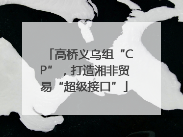 高桥义乌组“CP”，打造湘非贸易“超级接口”