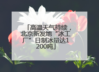 高温天气持续，北京新发地“冰工厂”日制冰量达1200吨