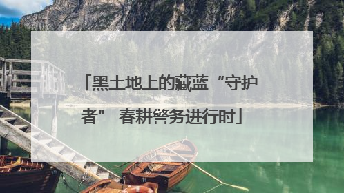 黑土地上的藏蓝“守护者” 春耕警务进行时