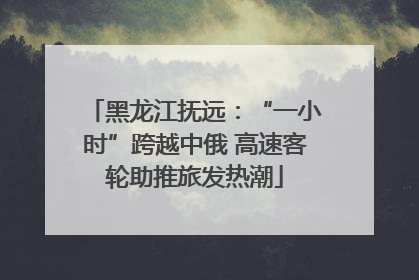 黑龙江抚远:“一小时”跨越中俄 高速客轮助推旅发热潮