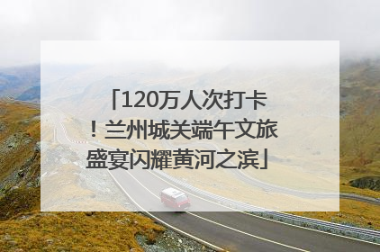 120万人次打卡！兰州城关端午文旅盛宴闪耀黄河之滨