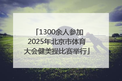 1300余人参加 2025年北京市体育大会健美操比赛举行