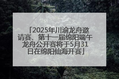 2025年川渝龙舟邀请赛、第十一届绵阳端午龙舟公开赛将于5月31日在绵阳仙海开赛