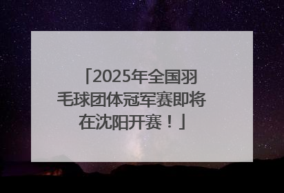 2025年全国羽毛球团体冠军赛即将在沈阳开赛！