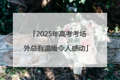 2025年高考考场外总有温暖令人感动