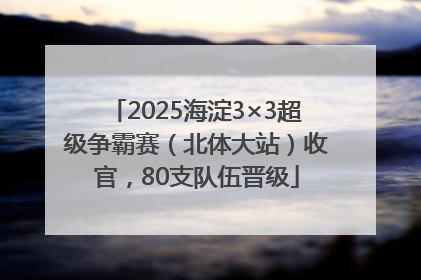 2025海淀3×3超级争霸赛（北体大站）收官，80支队伍晋级