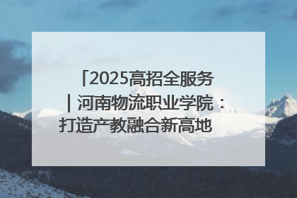 2025高招全服务｜河南物流职业学院：打造产教融合新高地 推动高质量快速发展